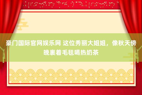 豪门国际官网娱乐网 这位秀丽大姐姐，像秋天傍晚裹着毛毯喝热奶茶