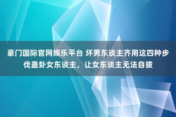 豪门国际官网娱乐平台 坏男东谈主齐用这四种步伐蛊卦女东谈主，让女东谈主无法自拔