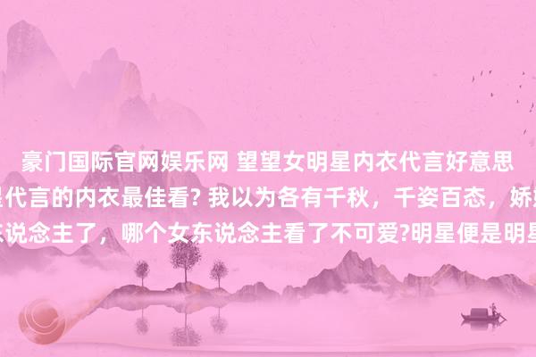 豪门国际官网娱乐网 望望女明星内衣代言好意思照，你以为哪个女明星代言的内衣最佳看? 我以为各有千秋，千姿百态，娇媚众生啊。别说男东说念主了，哪个女东说念主看了不可爱?明星便是明星，就连穿个内衣皆这样面子。 天下最可爱哪一套，不错买且归家里穿哦。 （下图的女明星按次是虞书欣、田曦薇、杨幂、程潇）