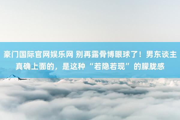 豪门国际官网娱乐网 别再露骨博眼球了！男东谈主真确上面的，是这种 “若隐若现” 的朦胧感