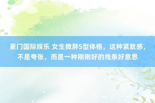 豪门国际娱乐 女生微胖S型体格，这种紧致感，不是夸张，而是一种刚刚好的线条好意思