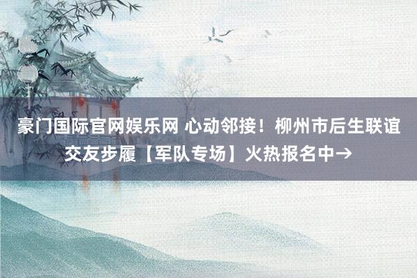 豪门国际官网娱乐网 心动邻接！柳州市后生联谊交友步履【军队专场】火热报名中→