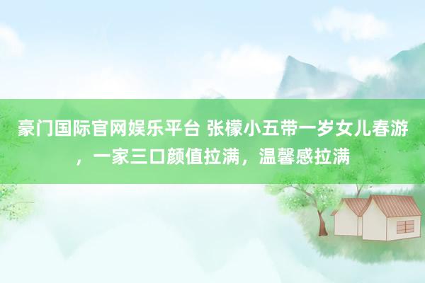 豪门国际官网娱乐平台 张檬小五带一岁女儿春游，一家三口颜值拉满，温馨感拉满