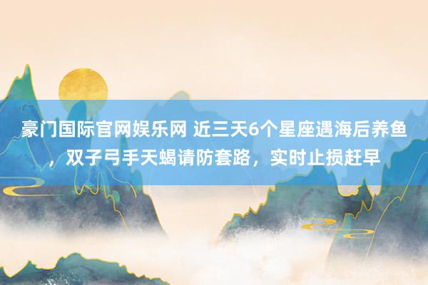 豪门国际官网娱乐网 近三天6个星座遇海后养鱼，双子弓手天蝎请防套路，实时止损赶早