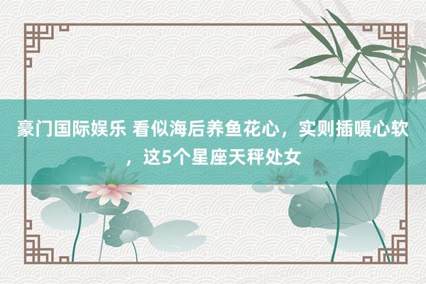 豪门国际娱乐 看似海后养鱼花心，实则插嗫心软，这5个星座天秤处女
