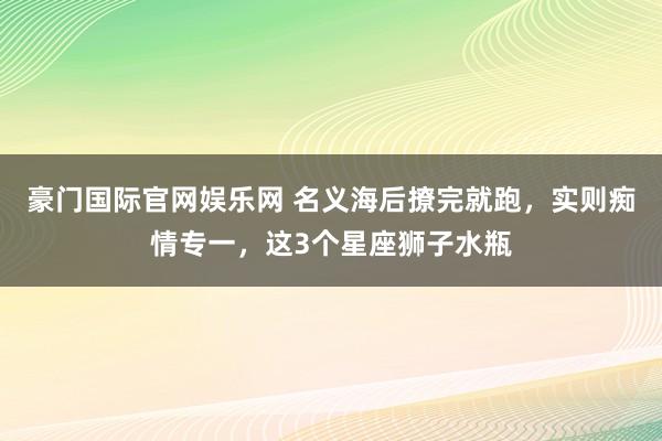 豪门国际官网娱乐网 名义海后撩完就跑，实则痴情专一，这3个星座狮子水瓶