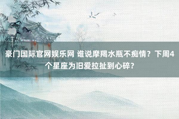 豪门国际官网娱乐网 谁说摩羯水瓶不痴情？下周4个星座为旧爱拉扯到心碎？