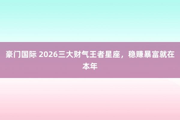 豪门国际 2026三大财气王者星座，稳赚暴富就在本年