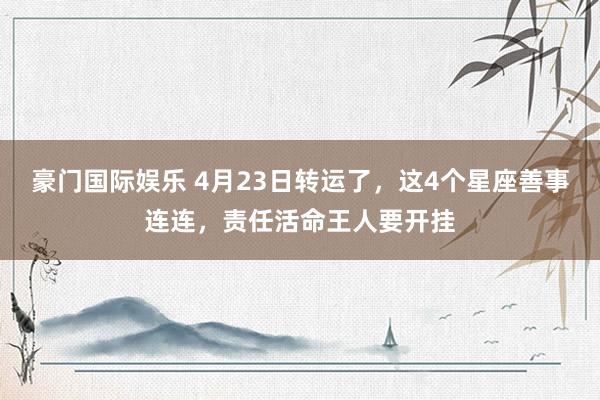豪门国际娱乐 4月23日转运了，这4个星座善事连连，责任活命王人要开挂