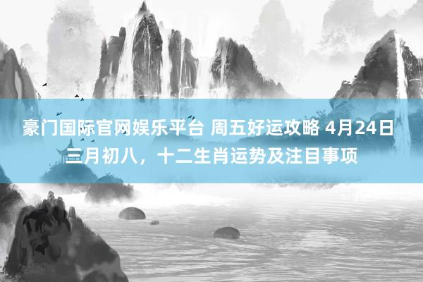 豪门国际官网娱乐平台 周五好运攻略 4月24日 三月初八，十二生肖运势及注目事项