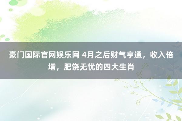 豪门国际官网娱乐网 4月之后财气亨通，收入倍增，肥饶无忧的四大生肖