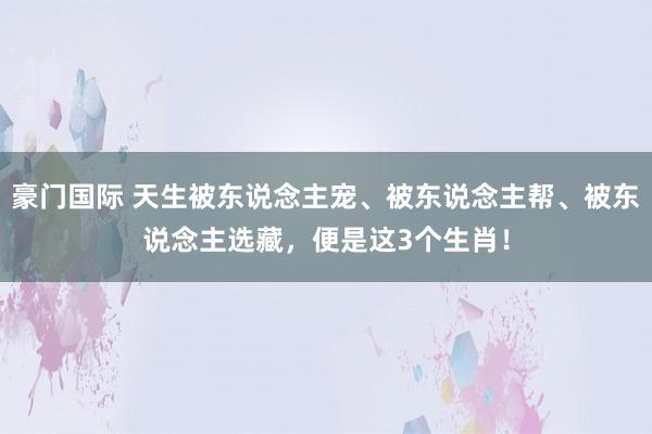 豪门国际 天生被东说念主宠、被东说念主帮、被东说念主选藏，便是这3个生肖！