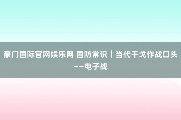 豪门国际官网娱乐网 国防常识｜当代干戈作战口头——电子战