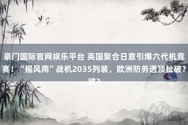 豪门国际官网娱乐平台 英国聚合日意引爆六代机竞赛！“摇风雨”战机2035列装，欧洲防务透顶扯破？