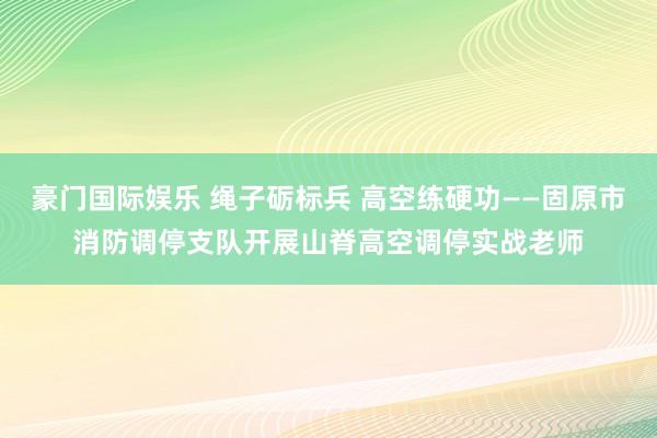 豪门国际娱乐 绳子砺标兵 高空练硬功——固原市消防调停支队开展山脊高空调停实战老师