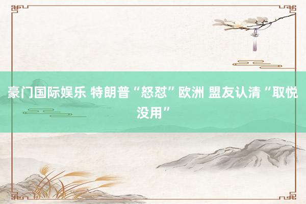 豪门国际娱乐 特朗普“怒怼”欧洲 盟友认清“取悦没用”