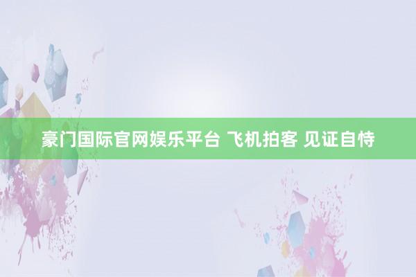 豪门国际官网娱乐平台 飞机拍客 见证自恃