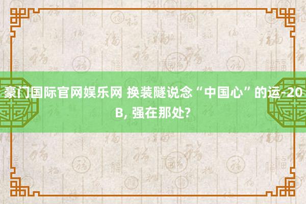 豪门国际官网娱乐网 换装隧说念“中国心”的运-20B， 强在那处?