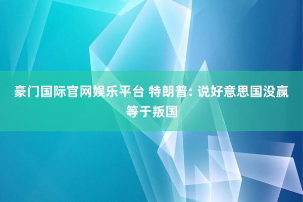 豪门国际官网娱乐平台 特朗普: 说好意思国没赢等于叛国