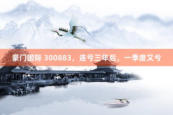 豪门国际 300883，连亏三年后，一季度又亏