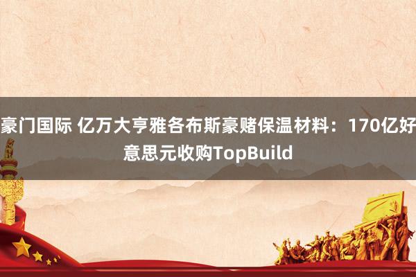 豪门国际 亿万大亨雅各布斯豪赌保温材料：170亿好意思元收购TopBuild
