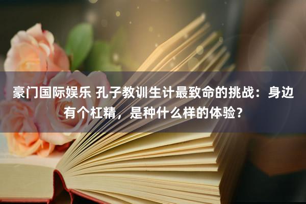 豪门国际娱乐 孔子教训生计最致命的挑战：身边有个杠精，是种什么样的体验？