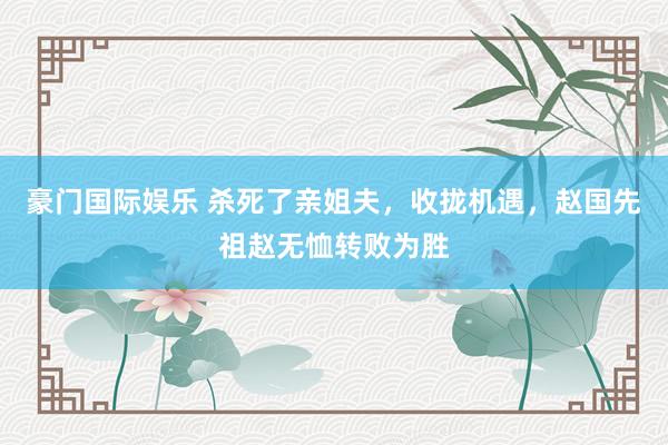 豪门国际娱乐 杀死了亲姐夫，收拢机遇，赵国先祖赵无恤转败为胜