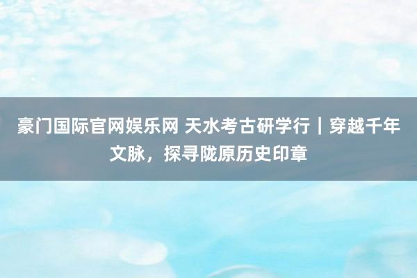 豪门国际官网娱乐网 天水考古研学行｜穿越千年文脉，探寻陇原历史印章