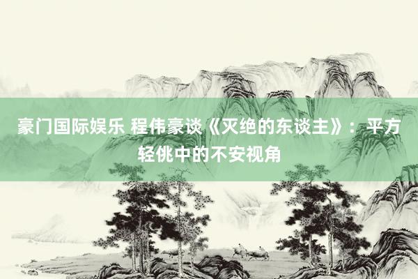 豪门国际娱乐 程伟豪谈《灭绝的东谈主》：平方轻佻中的不安视角