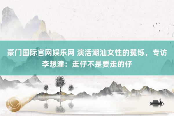豪门国际官网娱乐网 演活潮汕女性的矍铄，专访李想潼：走仔不是要走的仔