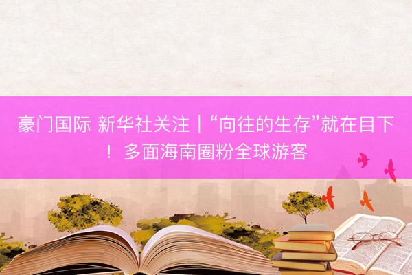 豪门国际 新华社关注｜“向往的生存”就在目下！多面海南圈粉全球游客