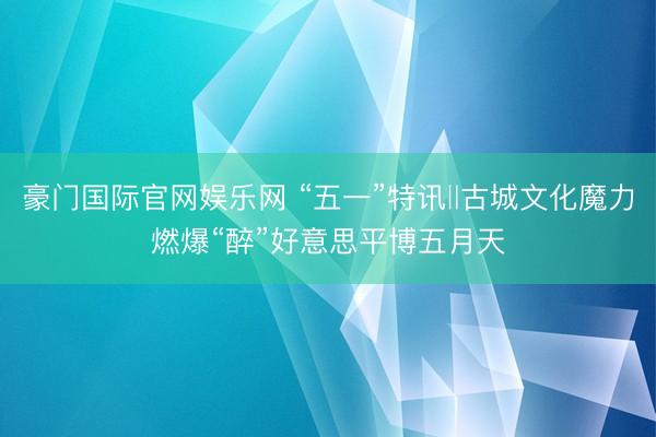 豪门国际官网娱乐网 “五一”特讯‖古城文化魔力燃爆“醉”好意思平博五月天
