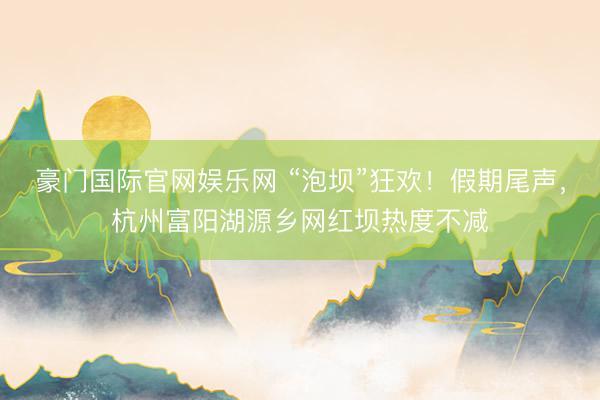 豪门国际官网娱乐网 “泡坝”狂欢！假期尾声，杭州富阳湖源乡网红坝热度不减