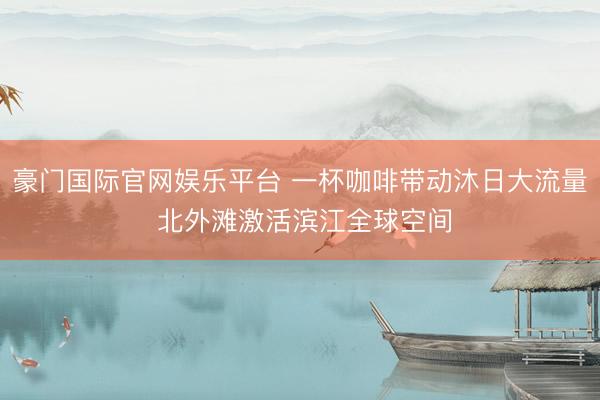豪门国际官网娱乐平台 一杯咖啡带动沐日大流量 北外滩激活滨江全球空间