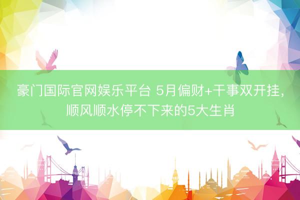 豪门国际官网娱乐平台 5月偏财+干事双开挂，顺风顺水停不下来的5大生肖