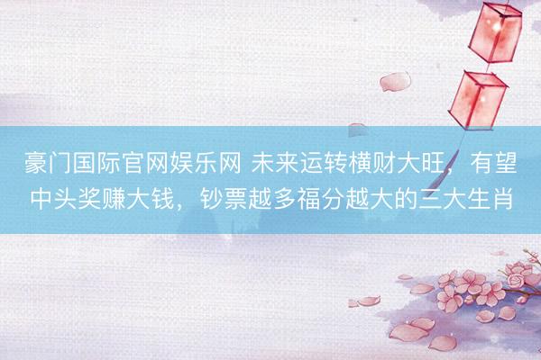 豪门国际官网娱乐网 未来运转横财大旺，有望中头奖赚大钱，钞票越多福分越大的三大生肖