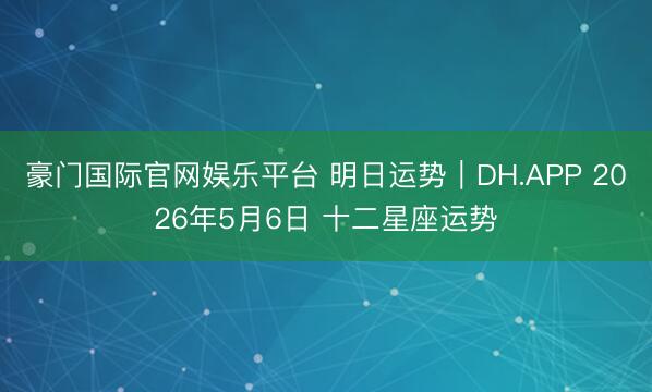 豪门国际官网娱乐平台 明日运势｜DH.APP 2026年5月6日 十二星座运势