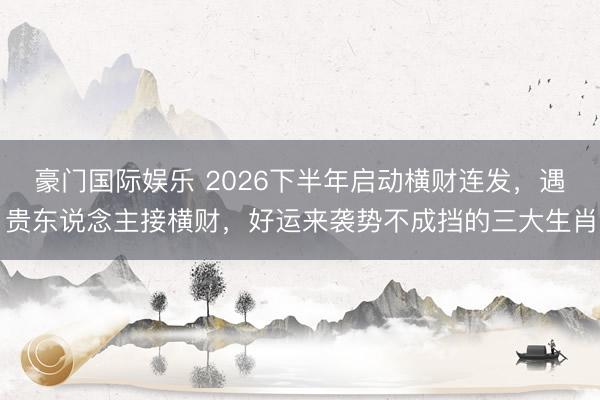 豪门国际娱乐 2026下半年启动横财连发，遇贵东说念主接横财，好运来袭势不成挡的三大生肖