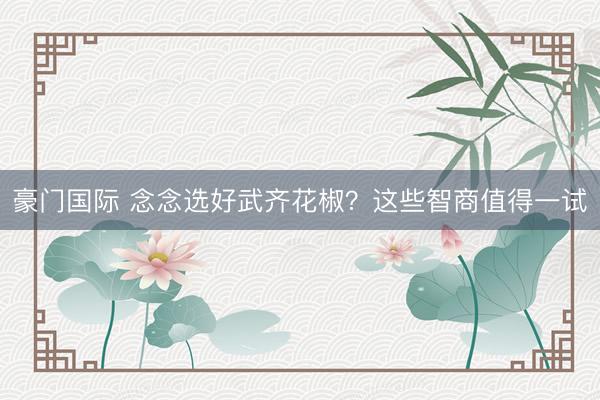 豪门国际 念念选好武齐花椒？这些智商值得一试