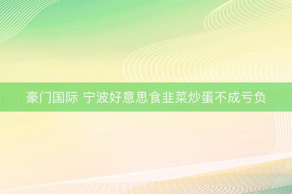 豪门国际 宁波好意思食韭菜炒蛋不成亏负