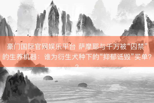 豪门国际官网娱乐平台 萨摩耶与千万被“囚禁”的生养机器：谁为衍生犬种下的“抑郁诋毁”买单？