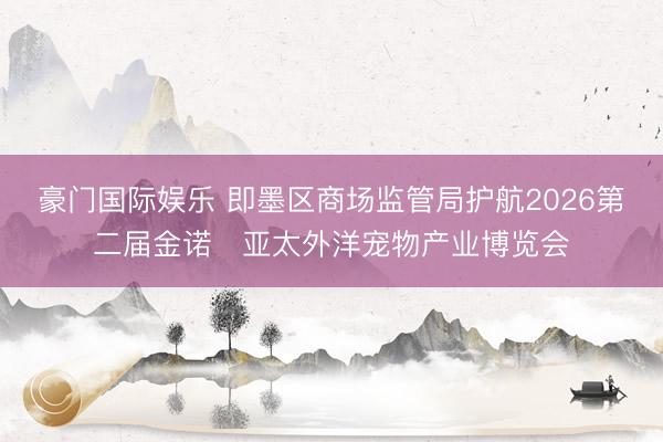 豪门国际娱乐 即墨区商场监管局护航2026第二届金诺・亚太外洋宠物产业博览会