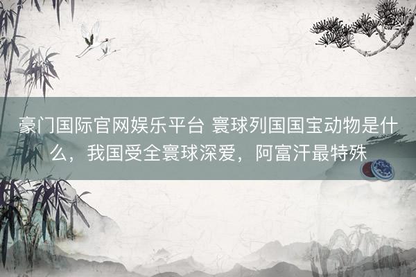 豪门国际官网娱乐平台 寰球列国国宝动物是什么，我国受全寰球深爱，阿富汗最特殊