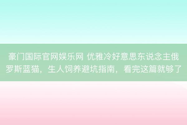 豪门国际官网娱乐网 优雅冷好意思东说念主俄罗斯蓝猫，生人饲养避坑指南，看完这篇就够了