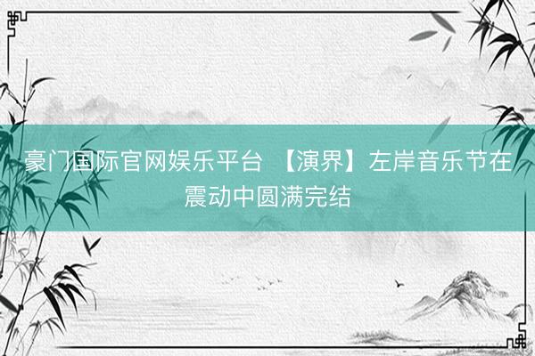 豪门国际官网娱乐平台 【演界】左岸音乐节在震动中圆满完结