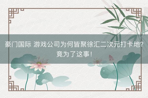 豪门国际 游戏公司为何皆聚徐汇二次元打卡地？竟为了这事！