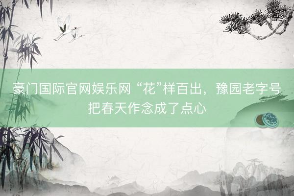 豪门国际官网娱乐网 “花”样百出，豫园老字号把春天作念成了点心