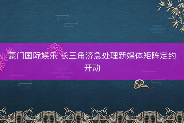 豪门国际娱乐 长三角济急处理新媒体矩阵定约开动