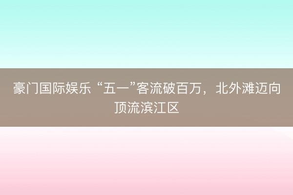 豪门国际娱乐 “五一”客流破百万，北外滩迈向顶流滨江区