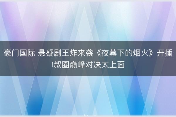豪门国际 悬疑剧王炸来袭《夜幕下的烟火》开播!叔圈巅峰对决太上面